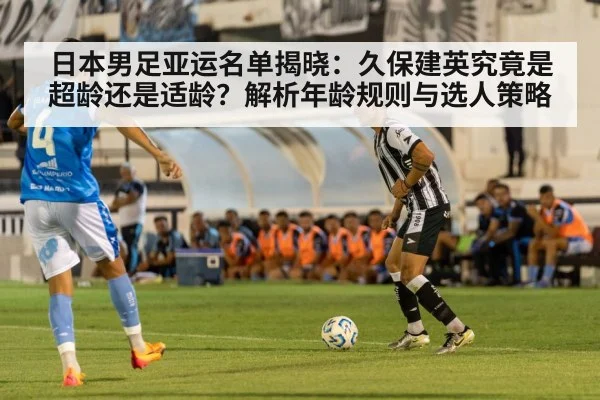 日本男足亚运名单揭晓:久保建英究竟是超龄还是适龄?解析年龄规则与选人策略